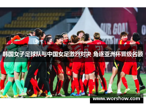 韩国女子足球队与中国女足激烈对决 角逐亚洲杯晋级名额